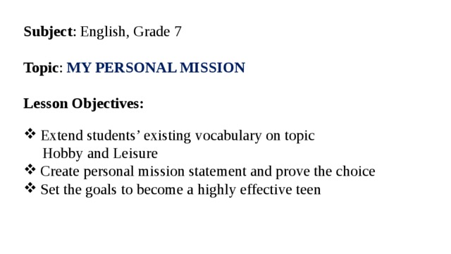 Subject : English, Grade 7 Topic : MY PERSONAL MISSION  Lesson Objectives:  Extend students’ existing vocabulary on topic  Hobby and Leisure Create personal mission statement and prove the choice Set the goals to become a highly effective teen  
