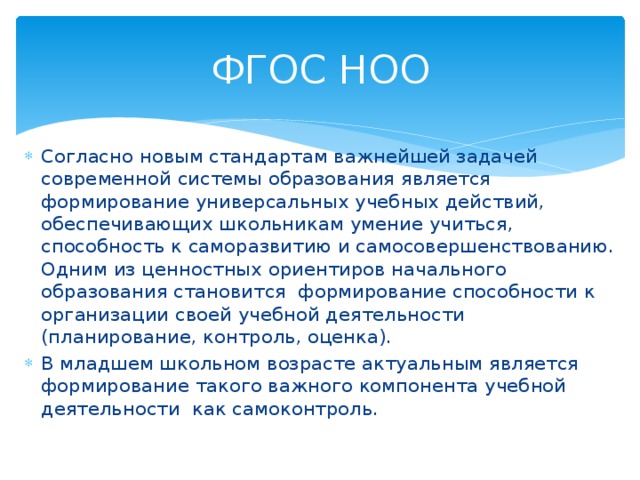 ФГОС НОО Согласно новым стандартам важнейшей задачей современной системы образования является формирование универсальных учебных действий, обеспечивающих школьникам умение учиться, способность к саморазвитию и самосовершенствованию. Одним из ценностных ориентиров начального образования становится формирование способности к организации своей учебной деятельности (планирование, контроль, оценка). В младшем школьном возрасте актуальным является формирование такого важного компонента учебной деятельности как самоконтроль. 