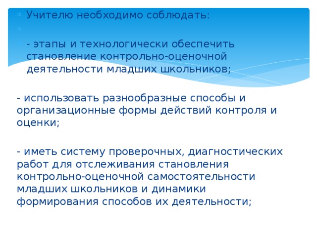 Учителю необходимо соблюдать:   - этапы и технологически обеспечить становление контрольно-оценочной деятельности младших школьников;   - использовать разнообразные способы и организационные формы действий контроля и оценки;   - иметь систему проверочных, диагностических работ для отслеживания становления контрольно-оценочной самостоятельности младших школьников и динамики формирования способов их деятельности; 