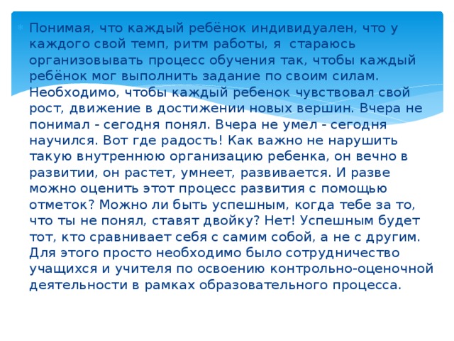 Понимая, что каждый ребёнок индивидуален, что у каждого свой темп, ритм работы, я стараюсь организовывать процесс обучения так, чтобы каждый ребёнок мог выполнить задание по своим силам. Необходимо, чтобы каждый ребенок чувствовал свой рост, движение в достижении новых вершин. Вчера не понимал - сегодня понял. Вчера не умел - сегодня научился. Вот где радость! Как важно не нарушить такую внутреннюю организацию ребенка, он вечно в развитии, он растет, умнеет, развивается. И разве можно оценить этот процесс развития с помощью отметок? Можно ли быть успешным, когда тебе за то, что ты не понял, ставят двойку? Нет! Успешным будет тот, кто сравнивает себя с самим собой, а не с другим. Для этого просто необходимо было сотрудничество учащихся и учителя по освоению контрольно-оценочной деятельности в рамках образовательного процесса. 