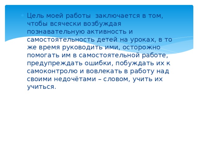 Цель моей работы заключается в том, чтобы всячески возбуждая познавательную активность и самостоятельность детей на уроках, в то же время руководить ими, осторожно помогать им в самостоятельной работе, предупреждать ошибки, побуждать их к самоконтролю и вовлекать в работу над своими недочётами – словом, учить их учиться. 