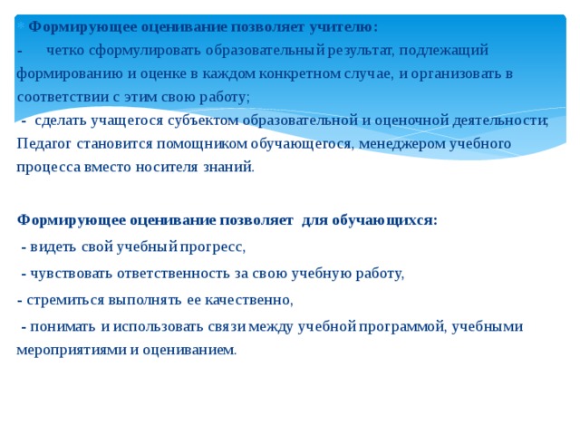 Формирующее оценивание позволяет учителю: - четко сформулировать образовательный результат, подлежащий формированию и оценке в каждом конкретном случае, и организовать в соответствии с этим свою работу;   - сделать учащегося субъектом образовательной и оценочной деятельности; Педагог становится помощником обучающегося, менеджером учебного процесса вместо носителя знаний.   Формирующее оценивание позволяет для обучающихся:   - видеть свой учебный прогресс,   - чувствовать ответственность за свою учебную работу,  - стремиться выполнять ее качественно,   - понимать и использовать связи между учебной программой, учебными мероприятиями и оцениванием.    