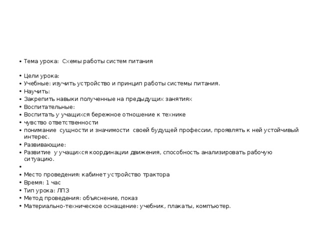 Тема урока: Схемы работы систем питания   Цели урока: Учебные: изучить устройство и принцип работы системы питания. Научить: Закрепить навыки полученные на предыдущих занятиях Воспитательные: Воспитать у учащихся бережное отношение к технике чувство ответственности понимание сущности и значимости своей будущей профессии, проявлять к ней устойчивый интерес. Развивающие: Развитие у учащихся координации движения, способность анализировать рабочую ситуацию.   Место проведения: кабинет устройство трактора Время: 1 час Тип урока: ЛПЗ Метод проведения: объяснение, показ Материально-техническое оснащение: учебник, плакаты, компъютер. 