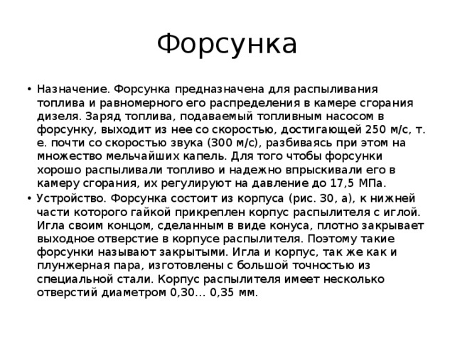 Форсунка Назначение. Форсунка предназначена для распыливания топлива и равномерного его распределения в камере сгорания дизеля. Заряд топлива, подаваемый топливным насосом в форсунку, выходит из нее со скоростью, достигающей 250 м/с, т. е. почти со скоростью звука (300 м/с), разбиваясь при этом на множество мельчайших капель. Для того чтобы форсунки хорошо распыливали топливо и надежно впрыскивали его в камеру сгорания, их регулируют на давление до 17,5 МПа. Устройство. Форсунка состоит из корпуса (рис. 30, а), к нижней части которого гайкой прикреплен корпус распылителя с иглой. Игла своим концом, сделанным в виде конуса, плотно закрывает выходное отверстие в корпусе распылителя. Поэтому такие форсунки называют закрытыми. Игла и корпус, так же как и плунжерная пара, изготовлены с большой точностью из специальной стали. Корпус распылителя имеет несколько отверстий диаметром 0,30… 0,35 мм. 