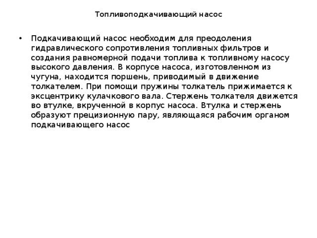 Топливоподкачивающий насос Подкачивающий насос необходим для преодоления гидравлического сопротивления топливных фильтров и создания равномерной подачи топлива к топливному насосу высокого давления. В корпусе насоса, изготовленном из чугуна, находится поршень, приводимый в движение толкателем. При помощи пружины толкатель прижимается к эксцентрику кулачкового вала. Стержень толкателя движется во втулке, вкрученной в корпус насоса. Втулка и стержень образуют прецизионную пару, являющаяся рабочим органом подкачивающего насос 