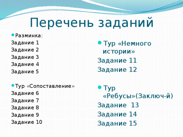 Перечень заданий Разминка: Задание 1 Задание 2 Задание 3 Задание 4 Задание 5 Тур «Сопоставление» Задание 6 Задание 7 Задание 8 Задание 9 Задание 10 Тур «Немного истории» Задание 11 Задание 12 Тур «Ребусы»(Заключ-й) Задание 13 Задание 14 Задание 15 