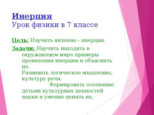 Инерция  Урок физики в 7 классе Цель: Изучить явление - инерция. Задачи: Научить находить в окружающем мире примеры проявления инерции и объяснять их.  Развивать логическое мышление, культуру речи. Формировать осознание детьми культурных ценностей науки и умение ценить их. 