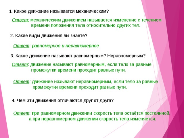 1. Какое движение называется механическим? Ответ: механическим движением называется изменение с течением  времени положения тела относительно других тел.  2. Какие виды движения вы знаете? Ответ : равномерное и неравномерное 3. Какое движение называют равномерным? Неравномерным? Ответ : движение называют равномерным, если тело за равные  промежутки времени проходит равные пути. Ответ : движение называют неравномерным, если тело за равные  промежутки времени проходит разные пути. 4. Чем эти движения отличаются друг от друга? Ответ : при равномерном движении скорость тела остаётся постоянной,  а при неравномерном движении скорость тела изменяется. 