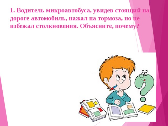 1. Водитель микроавтобуса, увидев стоящий на дороге автомобиль, нажал на тормоза, но не избежал столкновения. Объясните, почему?  