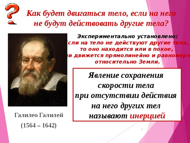 Как будет двигаться тело, если на него не будут действовать другие тела? Экспериментально установлено: Если на тело не действуют другие тела, то оно находится или в покое, или движется прямолинейно и равномерно относительно Земли. Явление сохранения скорости тела при отсутствии действия на него других тел называют инерцией Галилео Галилей (1564 – 1642)  