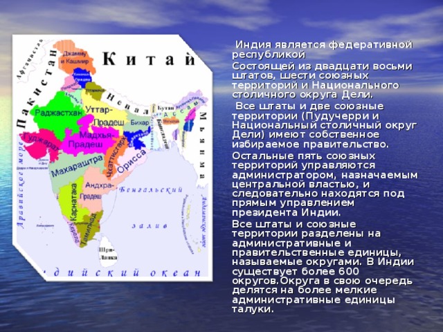  Индия является федеративной республикой  Состоящей из двадцати восьми штатов, шести союзных территорий и Национального столичного округа Дели.  Все штаты и две союзные территории (Пудучерри и Национальный столичный округ Дели) имеют собственное избираемое правительство.  Остальные пять союзных территорий управляются администратором, назначаемым центральной властью, и следовательно находятся под прямым управлением президента Индии.  Все штаты и союзные территории разделены на административные и правительственные единицы, называемые округами. В Индии существует более 600 округов.Округа в свою очередь делятся на более мелкие административные единицы талуки.  