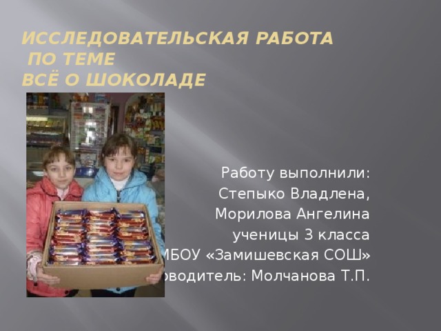 Исследовательская работа  по теме  Всё о шоколаде   Работу выполнили: Степыко Владлена, Морилова Ангелина ученицы 3 класса МБОУ «Замишевская СОШ» Руководитель: Молчанова Т.П. 