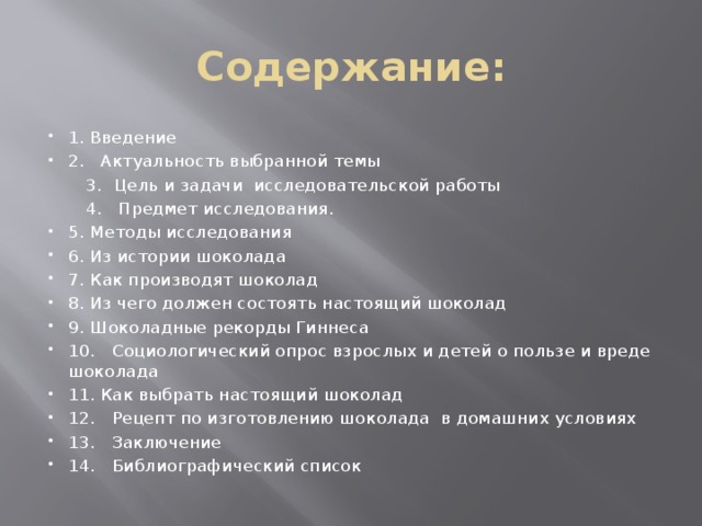 Содержание: 1.  Введение 2. Актуальность выбранной темы  3.  Цель и задачи исследовательской работы  4. Предмет исследования. 5.  Методы исследования 6.  Из истории шоколада 7.  Как производят шоколад 8.  Из чего должен состоять настоящий шоколад 9.  Шоколадные рекорды Гиннеса 10.  Социологический опрос взрослых и детей о пользе и вреде шоколада 11. Как выбрать настоящий шоколад 12.  Рецепт по изготовлению шоколада в домашних условиях 13.  Заключение 14.  Библиографический список 