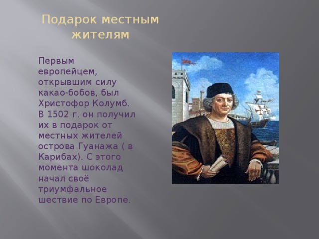 Подарок местным жителям Первым европейцем, открывшим силу какао-бобов, был Христофор Колумб. В 1502 г. он получил их в подарок от местных жителей острова Гуанажа ( в Карибах). С этого момента шоколад начал своё триумфальное шествие по Европе. 