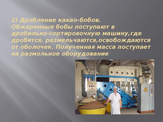 2) Дробление какао-бобов.  Обжаренные бобы поступают в дробильно-сортировочную машину,где дробятся, размельчаются,освобождаются от оболочек. Полученная масса поступает на размольное оборудование   