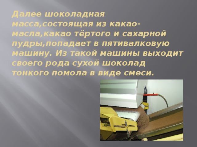 Далее шоколадная масса,состоящая из какао-масла,какао тёртого и сахарной пудры,попадает в пятивалковую машину. Из такой машины выходит своего рода сухой шоколад тонкого помола в виде смеси. 