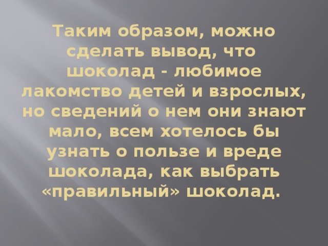 Таким образом, можно сделать вывод, что шоколад - любимое лакомство детей и взрослых, но сведений о нем они знают мало, всем хотелось бы узнать о пользе и вреде шоколада, как выбрать «правильный» шоколад. 