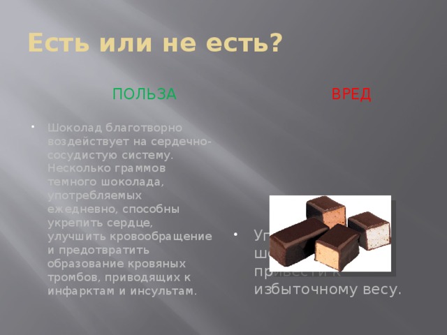 Есть или не есть?  ПОЛЬЗА  вред Шоколад благотворно воздействует на сердечно-сосудистую систему. Несколько граммов темного шоколада, употребляемых ежедневно, способны укрепить сердце, улучшить кровообращение и предотвратить образование кровяных тромбов, приводящих к инфарктам и инсультам. Употребление шоколада может привести к избыточному весу. 