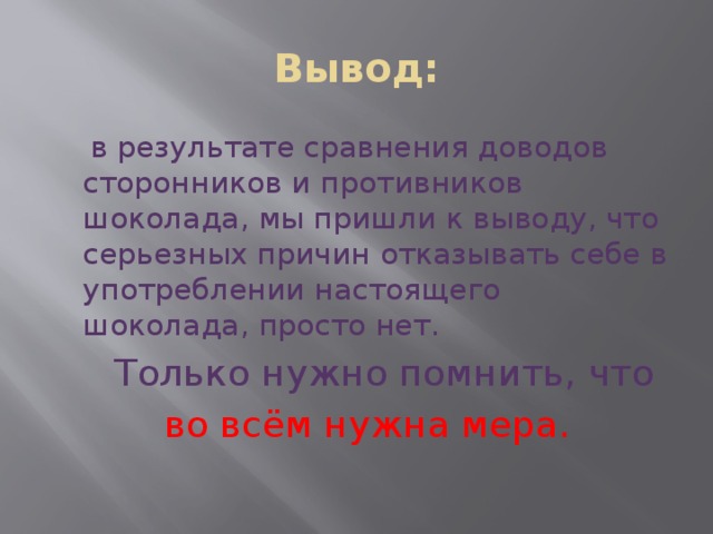 Вывод:  в результате сравнения доводов сторонников и противников шоколада, мы пришли к выводу, что серьезных причин отказывать себе в употреблении настоящего шоколада, просто нет.  Только нужно помнить, что  во всём нужна мера.     