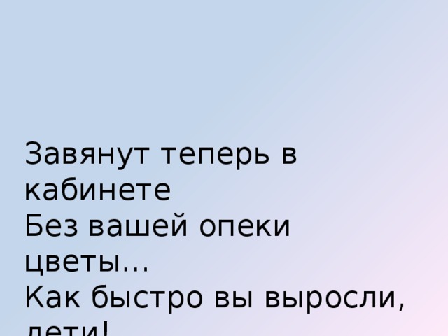 Завянут теперь в кабинете   Без вашей опеки цветы…   Как быстро вы выросли, дети!   Как жаль, что вам нужно идти!..    