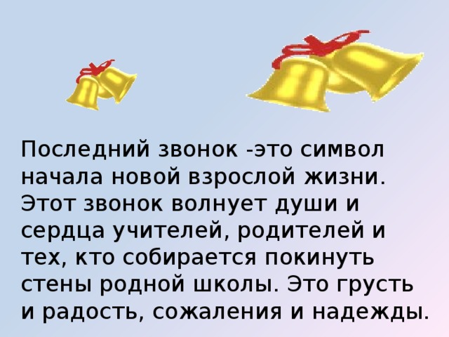 Последний звонок -это символ начала новой взрослой жизни. Этот звонок волнует души и сердца учителей, родителей и тех, кто собирается покинуть стены родной школы. Это грусть и радость, сожаления и надежды. 