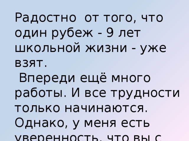 Радостно от того, что один рубеж - 9 лет школьной жизни - уже взят.  Впереди ещё много работы. И все трудности только начинаются. Однако, у меня есть уверенность, что вы с ними справитесь 