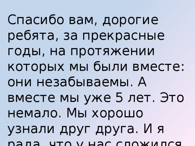Спасибо вам, дорогие ребята, за прекрасные годы, на протяжении которых мы были вместе: они незабываемы. А вместе мы уже 5 лет. Это немало. Мы хорошо узнали друг друга. И я рада, что у нас сложился крепкий дружный коллектив. 