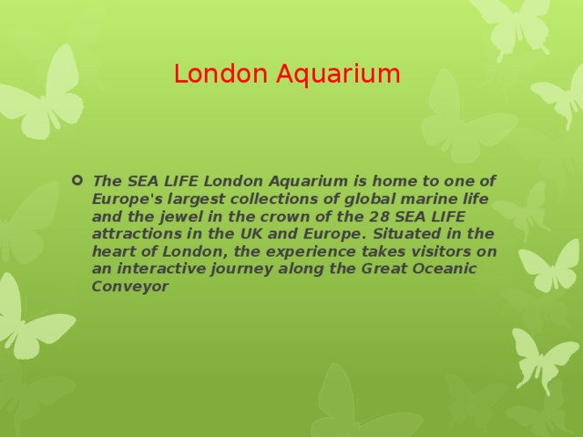 London Aquarium The SEA LIFE London Aquarium is home to one of Europe's largest collections of global marine life and the jewel in the crown of the 28 SEA LIFE attractions in the UK and Europe. Situated in the heart of London, the experience takes visitors on an interactive journey along the Great Oceanic Conveyor 