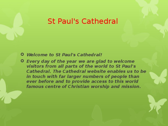 St Paul's Cathedral Welcome to St Paul's Cathedral! Every day of the year we are glad to welcome visitors from all parts of the world to St Paul's Cathedral. The Cathedral website enables us to be in touch with far larger numbers of people than ever before and to provide access to this world famous centre of Christian worship and mission. 