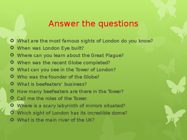 Answer the questions What are the most famous sights of London do you know? When was London Eye built? Where can you learn about the Great Plague? When was the recent Globe completed? What can you see in the Tower of London? Who was the founder of the Globe? What is beefeaters’ business? How many beefeaters are there in the Tower? Call me the roles of the Tower. Where is a scary labyrinth of mirrors situated? Which sight of London has its incredible dome? What is the main river of the UK? 