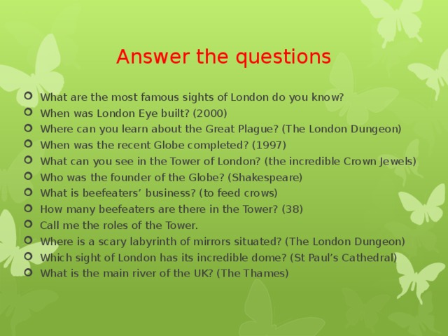 Answer the questions What are the most famous sights of London do you know? When was London Eye built? (2000) Where can you learn about the Great Plague? (The London Dungeon) When was the recent Globe completed? (1997) What can you see in the Tower of London? (the incredible Crown Jewels) Who was the founder of the Globe? (Shakespeare) What is beefeaters’ business? (to feed crows) How many beefeaters are there in the Tower? (38) Call me the roles of the Tower. Where is a scary labyrinth of mirrors situated? (The London Dungeon) Which sight of London has its incredible dome? (St Paul’s Cathedral) What is the main river of the UK? (The Thames) 