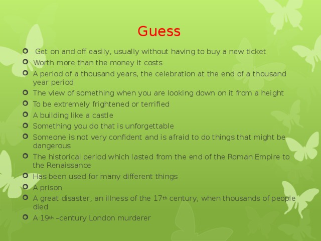 Guess   Get on and off easily, usually without having to buy a new ticket Worth more than the money it costs A period of a thousand years, the celebration at the end of a thousand year period The view of something when you are looking down on it from a height To be extremely frightened or terrified A building like a castle Something you do that is unforgettable Someone is not very confident and is afraid to do things that might be dangerous The historical period which lasted from the end of the Roman Empire to the Renaissance Has been used for many different things A prison A great disaster, an illness of the 17 th century, when thousands of people died A 19 th –century London murderer   