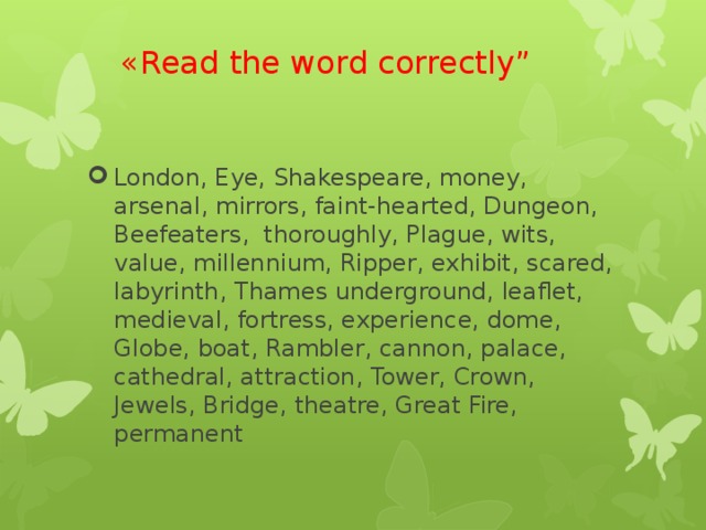 «Read the word correctly” London, Eye, Shakespeare, money, arsenal, mirrors, faint-hearted, Dungeon, Beefeaters, thoroughly, Plague, wits, value, millennium, Ripper, exhibit, scared, labyrinth, Thames underground, leaflet, medieval, fortress, experience, dome, Globe, boat, Rambler, cannon, palace, cathedral, attraction, Tower, Crown, Jewels, Bridge, theatre, Great Fire, permanent 