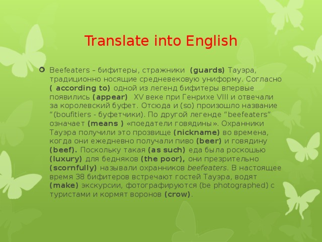 Translate into English Beefeaters – бифитеры, стражники (guards) Тауэра, традиционно носящие средневековую униформу. Согласно ( according to) одной из легенд бифитеры впервые появились (appear) XV веке при Генрихе VIII и отвечали за королевский буфет. Отсюда и (so) произошло название “(boufitiers - буфетчики). По другой легенде “beefeaters” означает (means ) «поедатели говядины». Охранники Тауэра получили это прозвище (nickname) во времена, когда они ежедневно получали пиво (beer) и говядину (beef). Поскольку такая (as such) еда была роскошью (luxury) для бедняков (the poor), они презрительно (scornfully) называли охранников beefeaters. В настоящее время 38 бифитеров встречают гостей Тауэра, водят (make) экскурсии, фотографируются (be photographed) с туристами и кормят воронов (crow) .  