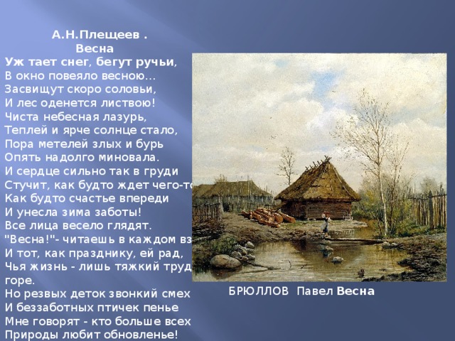  А.Н.Плещеев .  Весна Уж  тает  снег , бегут  ручьи , В окно повеяло весною... Засвищут скоро соловьи, И лес оденется листвою! Чиста небесная лазурь, Теплей и ярче солнце стало, Пора метелей злых и бурь Опять надолго миновала. И сердце сильно так в груди Стучит, как будто ждет чего-то, Как будто счастье впереди И унесла зима заботы! Все лица весело глядят. 