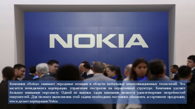 Компания «Nokia» занимает передовые позиции в области мобильных коммуникационных технологий. Что касается менеджмента корпорации, управление построено на иерархичной структуре. Компания уделяет большое внимание персоналу. Одной из важных задач компании является удовлетворение потребностей покупателей. Для полного выполнения этой задачи необходимо постоянно обновлять ассортимент продукции, что и делает корпорация Nokia. 