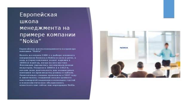 Европейская школа менеджмента на примере компании “Nokia” Европейская школа менеджмента на примере компании “Nokia” Вплоть до начала 1990-х о выборе основного направления бизнеса в Nokia не шло и речи, а ведь история компании уходит корнями в 1865(12 мая)год, когда на юго-востоке Финляндии зародилась лесопромышленная индустрия. Позднее в 1898-м и в 1912-м, начали свою деятельность две независимые компании по производству резины и кабеля. Окончательно слияние произошло в 1967 году и закончилось созданием весьма громкого конгломерата(соединение нескольких частей в монополистическое объединение), известного нам сейчас как корпорация Nokia.  