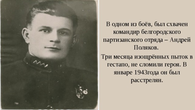 В одном из боёв, был схвачен командир белгородского партизанского отряда – Андрей Поляков. Три месяца изощрённых пыток в гестапо, не сломили героя. В январе 1943года он был расстрелян. 