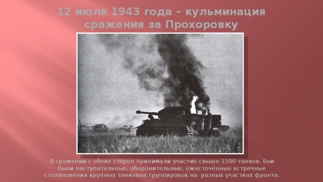12 июля 1943 года – кульминация сражения за Прохоровку В сражении с обеих сторон принимали участие свыше 1500 танков. Бои были наступательные, оборонительные, ожесточённые встречные столкновения крупных танковых группировок на разных участках фронта. 