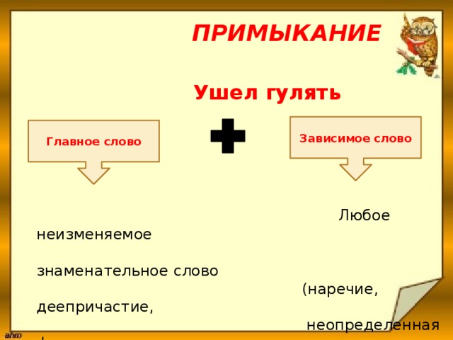  Примыкание  Ушел гулять       Любое неизменяемое  знаменательное слово  (наречие, деепричастие,  неопределенная форма  глагола, сравнительная  форма).   Зависимое слово Главное слово 