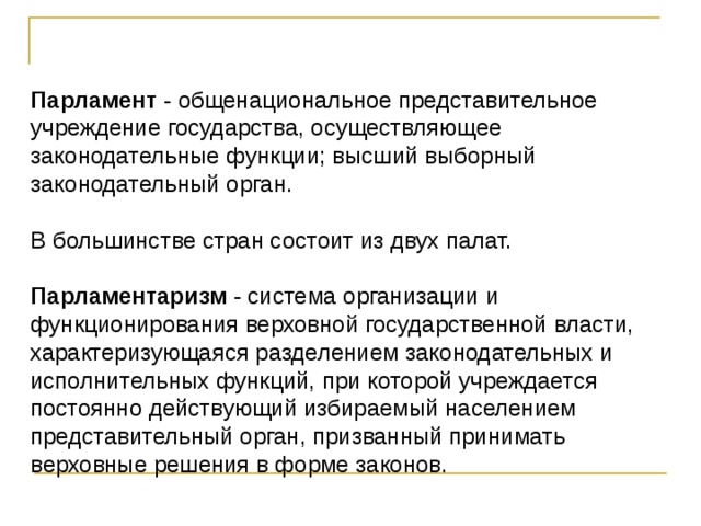 Парламент - общенациональное представительное учреждение государства, осуществляющее законодательные функции; высший выборный законодательный орган. В большинстве стран состоит из двух палат. Парламентаризм - система организации и функционирования верховной государственной власти, характеризующаяся разделением законодательных и исполнительных функций, при которой учреждается постоянно действующий избираемый населением представительный орган, призванный принимать верховные решения в форме законов. 