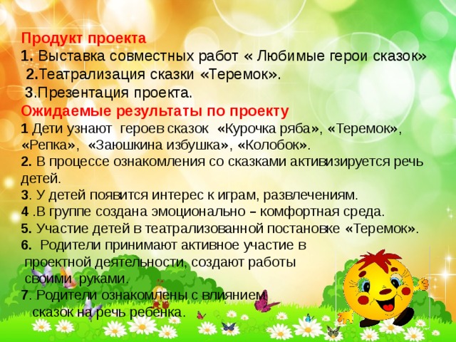 Продукт проекта 1.   Выставка совместных работ « Любимые герои сказок »   2. Театрализация сказки « Теремок » .  3 .Презентация проекта. Ожидаемые результаты по проекту 1 Дети узнают   героев сказок  « Курочка ряба » , « Теремок » , « Репка » , « Заюшкина избушка » , « Колобок » . 2. В процессе ознакомления со сказками активизируется речь детей. 3 . У детей появится интерес к играм, развлечениям. 4 .В группе создана эмоционально – комфортная среда. 5. Участие детей в театрализованной постановке « Теремок » . 6. Родители принимают активное участие в  проектной деятельности, создают работы  своими руками. 7 . Родители ознакомлены с влиянием  сказок на речь ребенка. 