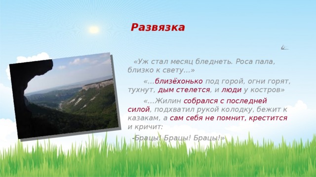 Развязка   «Уж стал месяц бледнеть. Роса пала, близко к свету…»  «… близёхонько под горой, огни горят, тухнут, дым стелется , и люди у костров»  «…Жилин собрался с последней силой , подхватил рукой колодку, бежит к казакам, а сам себя не помнит, крестится и кричит:  -Брацы! Брацы! Брацы!»   