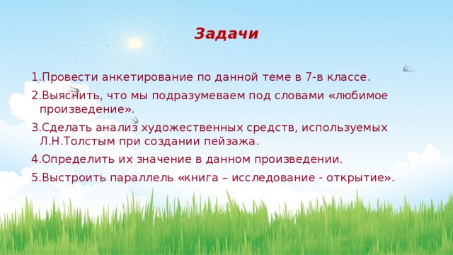 Задачи 1.Провести анкетирование по данной теме в 7-в классе. 2.Выяснить, что мы подразумеваем под словами «любимое произведение». 3.Сделать анализ художественных средств, используемых Л.Н.Толстым при создании пейзажа. 4.Определить их значение в данном произведении. 5.Выстроить параллель «книга – исследование - открытие». 