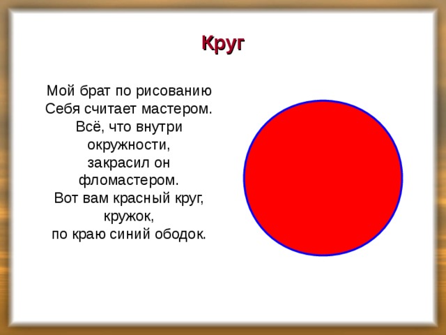 Круг  Мой брат по рисованию  Себя считает мастером.  Всё, что внутри окружности,  закрасил он фломастером.  Вот вам красный круг, кружок,  по краю синий ободок.    