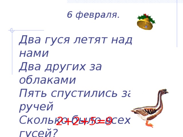  6 февраля.   Два гуся летят над нами Два других за облаками Пять спустились за ручей Сколько было всех гусей?   2+2+5=9 