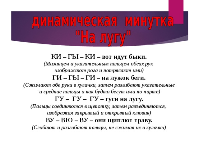КИ – ГЫ – КИ – вот идут быки. (Мизинцем и указательным пальцем обеих рук изображают рога и потрясают ими) ГИ – ГЫ – ГИ – на лужок беги. (Сжимают обе руки в кулачки, затем разгибают указательные  и средние пальцы и как будто бегут ими по парте) ГУ – ГУ – ГУ – гуси на лугу. (Пальцы соединяются в щепотку, затем разъединяются, изображая закрытый и открытый клювик) ВУ – ВЮ – ВУ – они щиплют траву. (Сгибают и разгибают пальцы, не сжимая их в кулачки) 13 