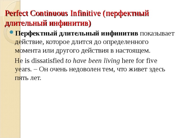 Perfect Continuous Infinitive ( перфектный длительный инфинитив) Перфектный длительный инфинитив показывает действие, которое длится до определенного момента или другого действия в настоящем.  He is dissatisfied  to have been living  here for five years. – Он очень недоволен тем, что живет здесь пять лет. 