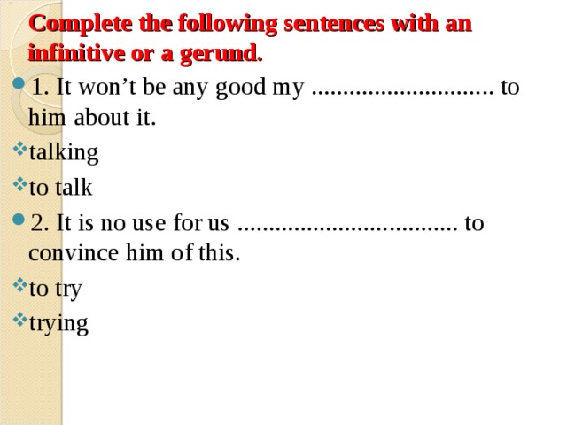 Complete the following sentences with an infinitive or a gerund. 1. It won’t be any good my ............................. to him about it. talking to talk 2. It is no use for us ................................... to convince him of this. to try trying 