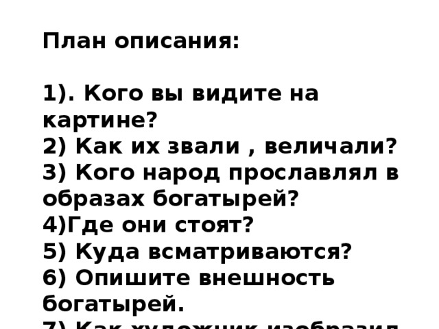 План описания:  1). Кого вы видите на картине? 2) Как их звали , величали? 3) Кого народ прославлял в образах богатырей? 4)Где они стоят? 5) Куда всматриваются? 6) Опишите внешность богатырей. 7) Как художник изобразил природу и почему? 